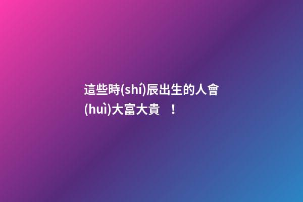 這些時(shí)辰出生的人會(huì)大富大貴！